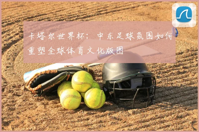 卡塔尔世界杯：中东足球氛围如何重塑全球体育文化版图