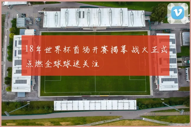 18年世界杯首场开赛揭幕 战火正式点燃全球球迷关注