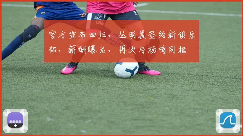 官方宣布回归,丛明晨签约新俱乐部,薪酬曝光,再次与杨鸣同框