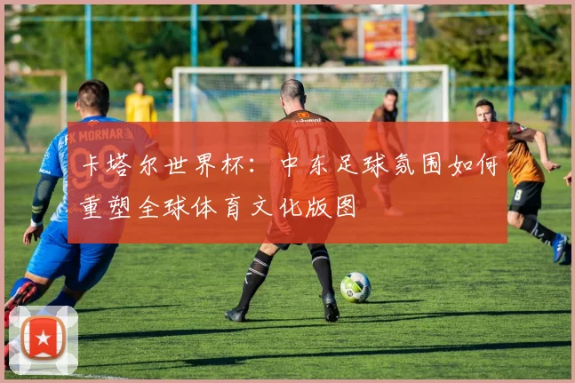 卡塔尔世界杯:中东足球氛围如何重塑全球体育文化版图