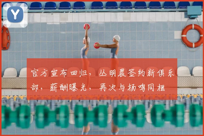 官方宣布回归,丛明晨签约新俱乐部,薪酬曝光,再次与杨鸣同框