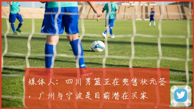 媒体人:四川男篮正在兜售状元签,广州与宁波是目前潜在买家