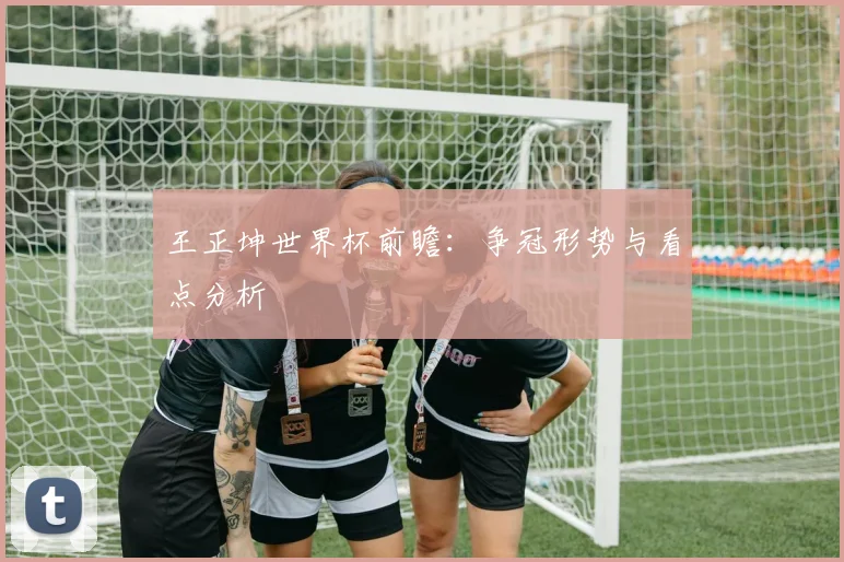 王正坤世界杯前瞻:争冠形势与看点分析