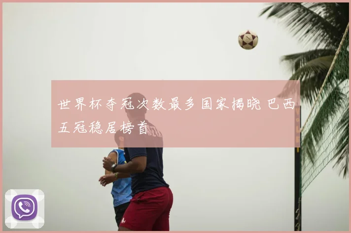 世界杯夺冠次数最多国家揭晓 巴西五冠稳居榜首