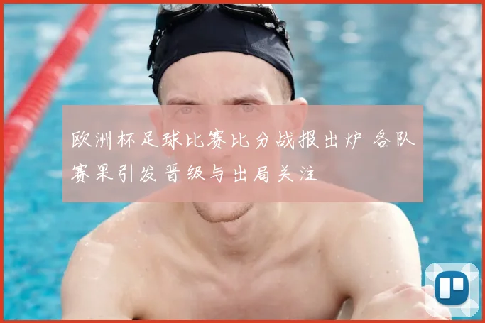 欧洲杯足球比赛比分战报出炉 各队赛果引发晋级与出局关注