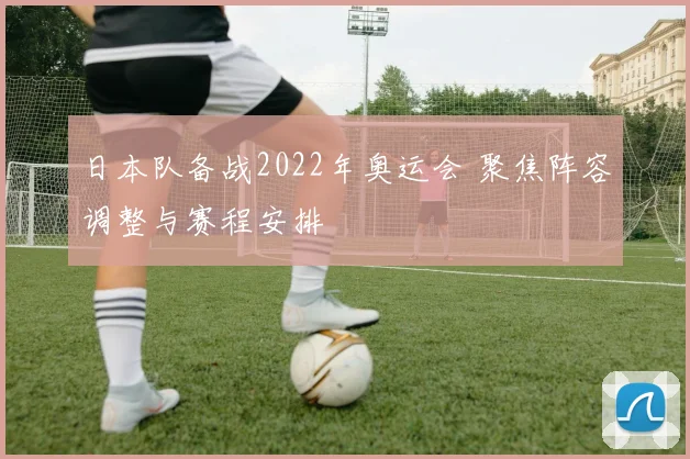 日本队备战2022年奥运会 聚焦阵容调整与赛程安排