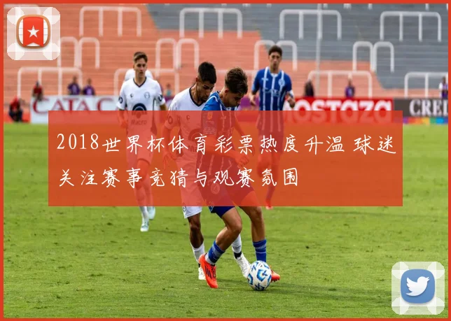 2018世界杯体育彩票热度升温 球迷关注赛事竞猜与观赛氛围