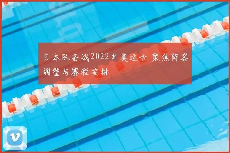 日本队备战2022年奥运会 聚焦阵容调整与赛程安排
