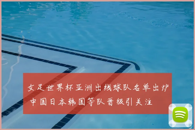 女足世界杯亚洲出线球队名单出炉 中国日本韩国等队晋级引关注
