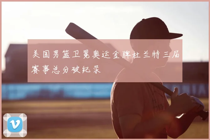 美国男篮卫冕奥运金牌杜兰特三届赛事总分破纪录