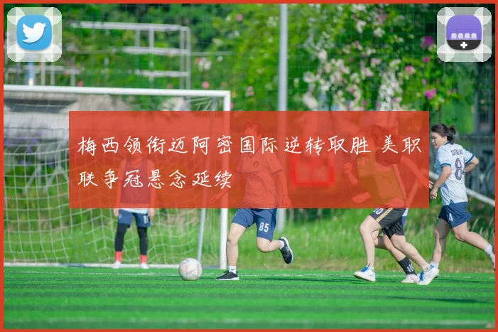 梅西领衔迈阿密国际逆转取胜 美职联争冠悬念延续
