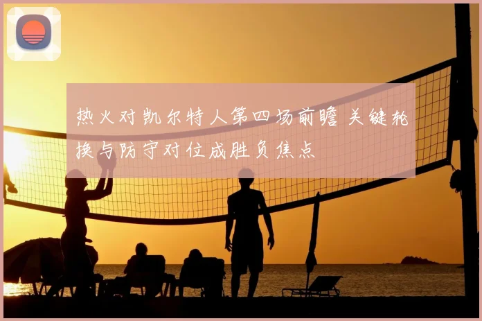 热火对凯尔特人第四场前瞻 关键轮换与防守对位成胜负焦点