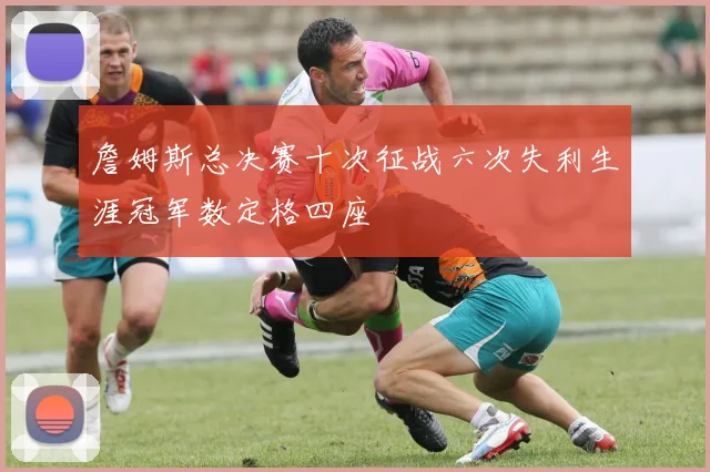 詹姆斯总决赛十次征战六次失利生涯冠军数定格四座