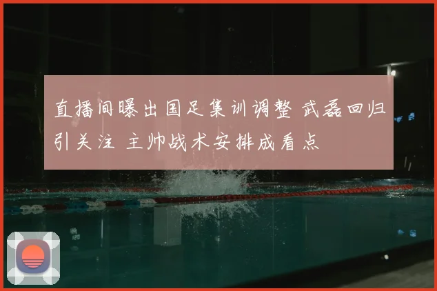 直播间曝出国足集训调整 武磊回归引关注 主帅战术安排成看点