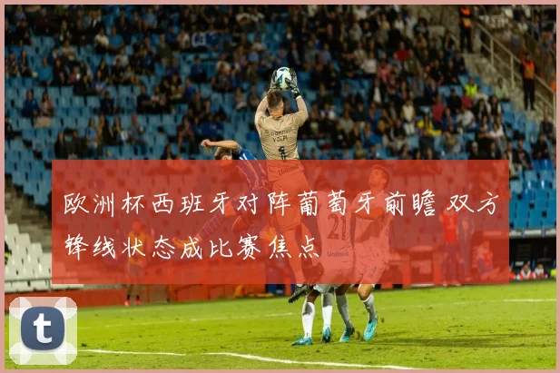 欧洲杯西班牙对阵葡萄牙前瞻 双方锋线状态成比赛焦点