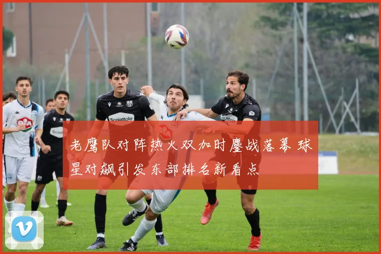 老鹰队对阵热火双加时鏖战落幕 球星对飙引发东部排名新看点