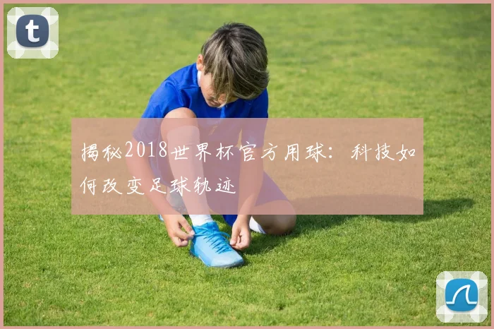 揭秘2018世界杯官方用球：科技如何改变足球轨迹