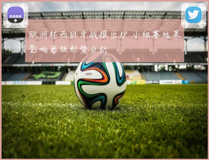 欧洲杯西班牙战报出炉 小组赛结果影响晋级形势分析