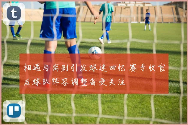 相遇与离别引发球迷回忆 赛季收官后球队阵容调整备受关注