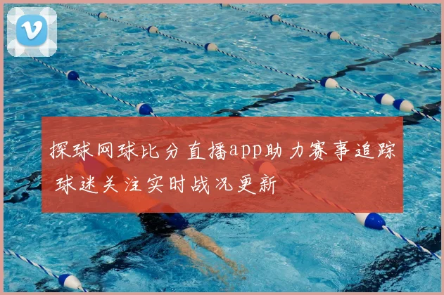 探球网球比分直播app助力赛事追踪 球迷关注实时战况更新