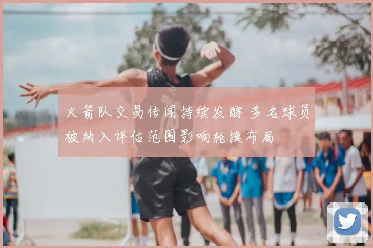 火箭队交易传闻持续发酵 多名球员被纳入评估范围影响轮换布局