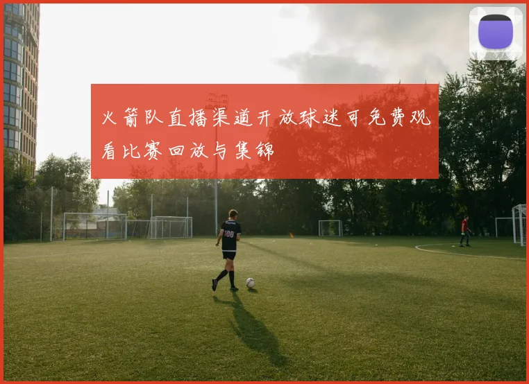 火箭队直播渠道开放球迷可免费观看比赛回放与集锦