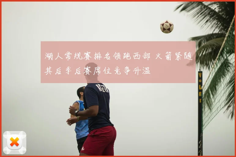 湖人常规赛排名领跑西部 火箭紧随其后季后赛席位竞争升温