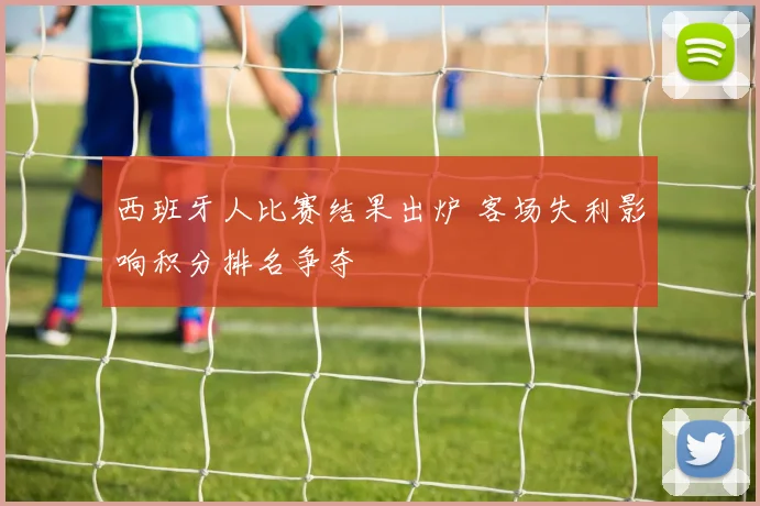 西班牙人比赛结果出炉 客场失利影响积分排名争夺