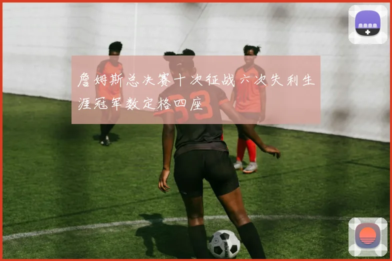詹姆斯总决赛十次征战六次失利生涯冠军数定格四座