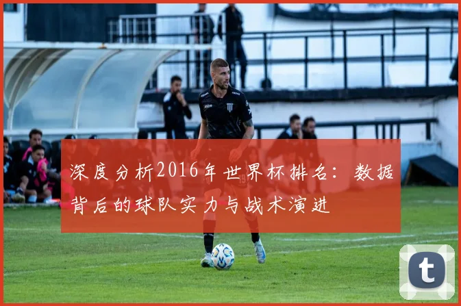 深度分析2016年世界杯排名：数据背后的球队实力与战术演进