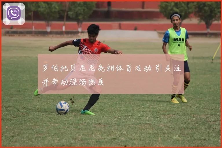 罗伯托贝尼尼亮相体育活动 引关注并带动现场热度