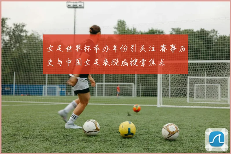 女足世界杯举办年份引关注 赛事历史与中国女足表现成搜索焦点