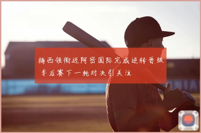梅西领衔迈阿密国际完成逆转晋级 季后赛下一轮对决引关注