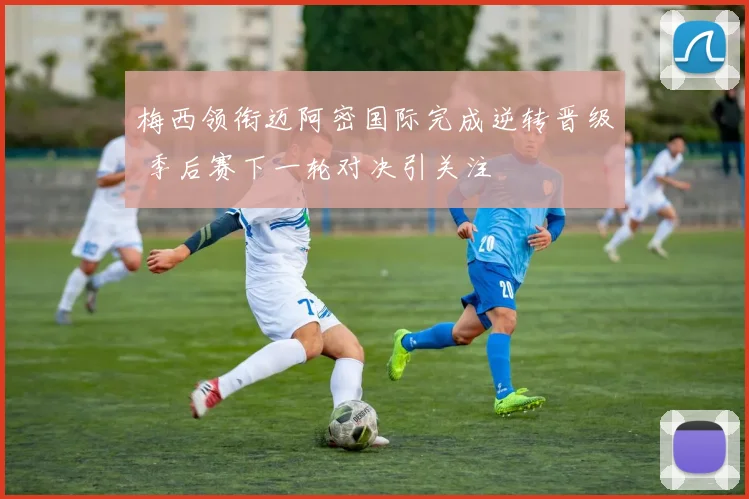 梅西领衔迈阿密国际完成逆转晋级 季后赛下一轮对决引关注