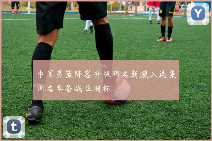 中国男篮阵容升级两名新援入选集训名单备战亚洲杯