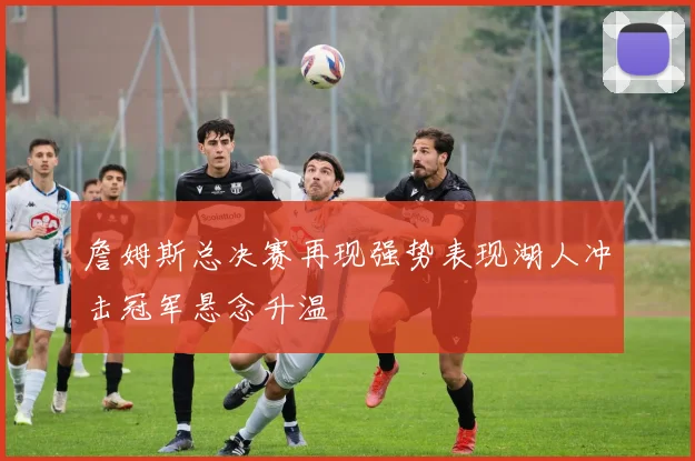 詹姆斯总决赛再现强势表现湖人冲击冠军悬念升温