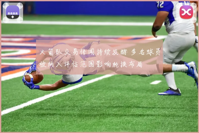 火箭队交易传闻持续发酵 多名球员被纳入评估范围影响轮换布局