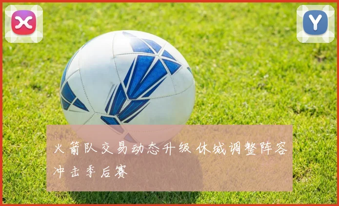 火箭队交易动态升级 休城调整阵容冲击季后赛
