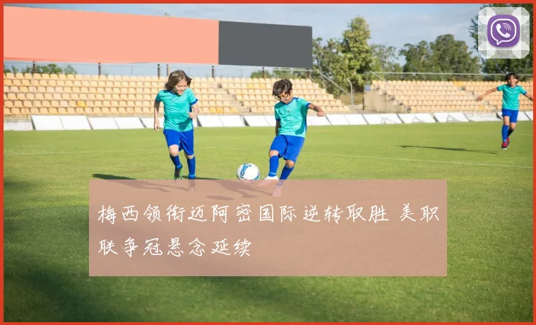 梅西领衔迈阿密国际逆转取胜 美职联争冠悬念延续