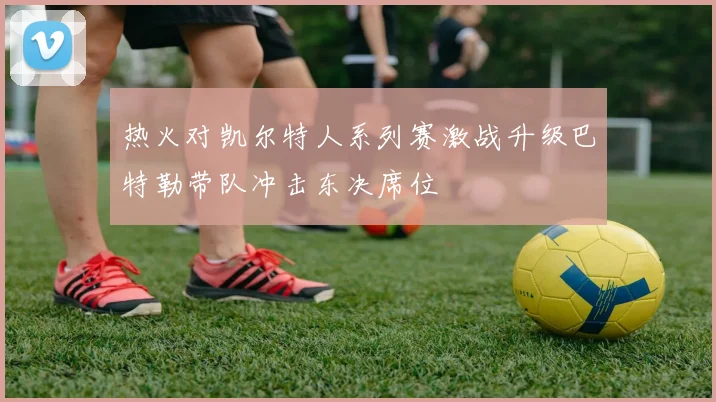 热火对凯尔特人系列赛激战升级巴特勒带队冲击东决席位