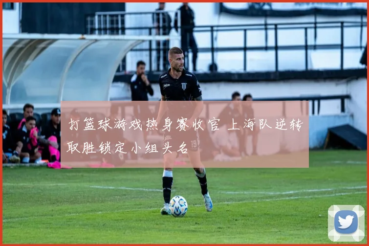 打篮球游戏热身赛收官 上海队逆转取胜锁定小组头名