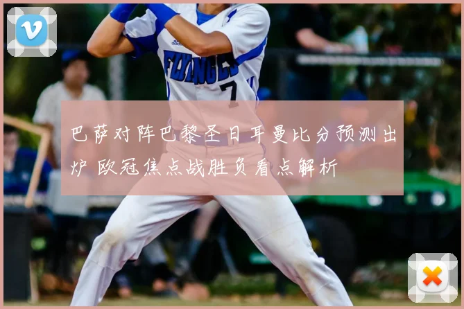 巴萨对阵巴黎圣日耳曼比分预测出炉 欧冠焦点战胜负看点解析